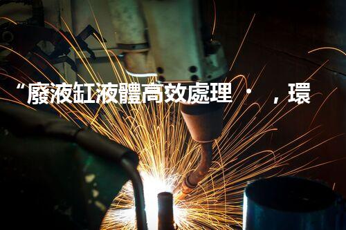 “廢液缸液體高效處理，環(huán)保新篇章開啟！”